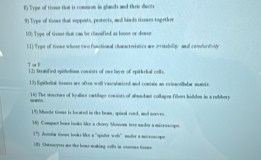 Type of tissue that is common in glands and their ducts 
9) Type of tissue that supports, protects, and binds tissues together 
10) Type of tissue that can be classified as loose or dense 
11) Type of tissue whose two functional characteristics are irritability and conductivity 
T or F 
12) Stratified epithelium consists of one layer of epithelial cells. 
13) Epithelial tissues are often well vascularized and contain an extracellular matrix. 
14) The structure of hyaline cartilage consists of abundant collagen fibers hidden in a rubbery 
matrix. 
15) Muscle tissue is located in the brain, spinal cord, and nerves. 
16) Compact bone looks like a cherry blossom tree under a microscope. 
17) Areolar tissue looks like a "spider web” under a microscope. 
18) Osteocytes are the bone making cells in osseous tissue.