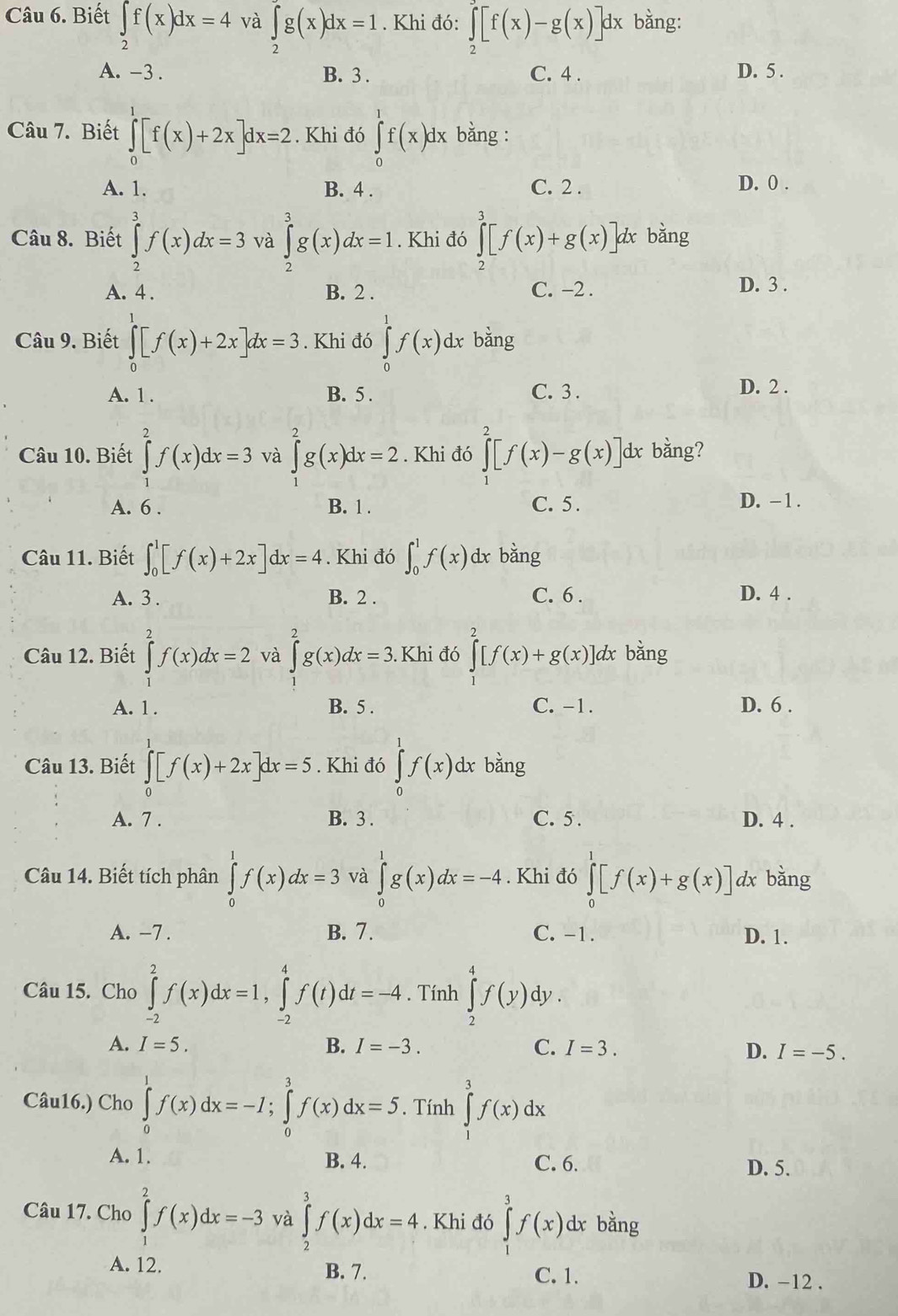 Biết ∈tlimits _2f(x)dx=4 và ∈tlimits _2^((∈fty)g(x)dx=1. Khi đó: ∈tlimits _2^(∈fty)[f(x)-g(x)]dx bằng:
A. -3 . B. 3 . C. 4 . D. 5 .
Câu 7. Biết ∈tlimits _0^1[f(x)+2x]dx=2. Khi đó ∈tlimits _0^1f(x)dx bằng :
A. 1. B. 4 . C. 2 . D. 0 .
Câu 8. Biết ∈tlimits _2^3f(x)dx=3 và ∈tlimits _2^3g(x)dx=1. Khi đó ∈tlimits _2^3[f(x)+g(x)] dx bằng
A. 4. B. 2 . C. −2 . D. 3 .
Câu 9. Biết ∈tlimits _0^e[f(x)+2x]dx=3. Khi đó ∈tlimits _0^1f(x)dx bằng
A. 1 . B. 5 . C. 3.
D. 2 .
Câu 10. Biết ∈tlimits _1^2f(x)dx=3 và ∈tlimits _0^2g(x)dx=2. Khi đó ∈tlimits _0^2[f(x)-g(x)] dx bằng?
A. 6 . B. 1 . C. 5 . D. -1.
Câu 11. Biết ∈t _0^1[f(x)+2x]dx=4. Khi đó ∈t _0^1f(x) dx bằng
A. 3 . B. 2 . C. 6 . D. 4 .
Câu 12. Biết ∈tlimits _1^2f(x)dx=2 và ∈tlimits _a^2g(x)dx=3. Khi đó ∈tlimits ^2)[f(x)+g(x)] dx bằng
A. 1 . B. 5 . C. -1. D. 6 .
Câu 13. Biết ∈tlimits _0^1[f(x)+2x]dx=5. Khi đó ∈tlimits _0^1f(x)dx bǎng
A. 7 . B. 3 . C. 5 . D. 4 .
Câu 14. Biết tích phân ∈tlimits _0^1f(x)dx=3 và ∈tlimits _0^1g(x)dx=-4. Khi đó ∈tlimits _0^1[f(x)+g(x)] dx bǎng
A. -7 . B. 7. C. -1. D. 1.
Câu 15. Cho ∈tlimits _(-2)^2f(x)dx=1,∈tlimits _(-2)^4f(t)dt=-4. Tính ∈tlimits _2^4f(y) dy .
A. I=5. B. I=-3. C. I=3.
D. I=-5.
Câu16.) Cho ∈tlimits _0^1f(x)dx=-I;∈tlimits _0^3f(x)dx=5. Tính ∈tlimits _1^3f(x)dx
A. 1. B. 4. C. 6. D. 5.
Câu 17. Cho ∈tlimits _1^2f(x)dx=-3 và ∈tlimits _2^3f(x)dx=4. Khi đó ∈tlimits _j^3f(x) dx bằng
A. 12. B. 7. C. 1. D. -12 .