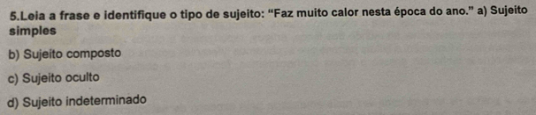 Leia a frase e identifique o tipo de sujeito: “Faz muito calor nesta época do ano.” a) Sujeito
simples
b) Sujeito composto
c) Sujeito oculto
d) Sujeito indeterminado