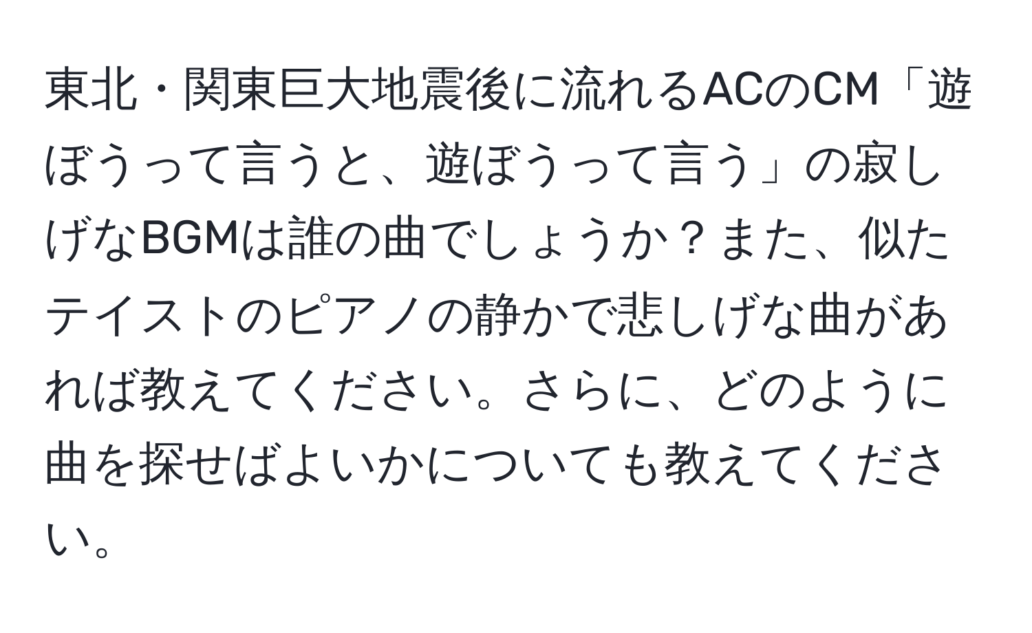 東北・関東巨大地震後に流れるACのCM「遊ぼうって言うと、遊ぼうって言う」の寂しげなBGMは誰の曲でしょうか？また、似たテイストのピアノの静かで悲しげな曲があれば教えてください。さらに、どのように曲を探せばよいかについても教えてください。