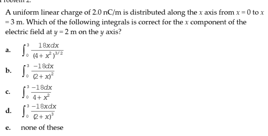 A uniform linear charge of 2.0 nC/m is distributed along the x axis from x=0 to x
=3m. Which of the following integrals is correct for the x component of the
electric field at y=2m on the y axis?
a. ∈t _0^(3frac 18xdx)(4+x^2)^3/2
b. ∈t _0^(3frac -18dx)(2+x)^2
C. ∈t _0^(3frac -18dx)4+x^2
d. ∈t _0^(3frac -18xdx)(2+x)^3
e. none of these