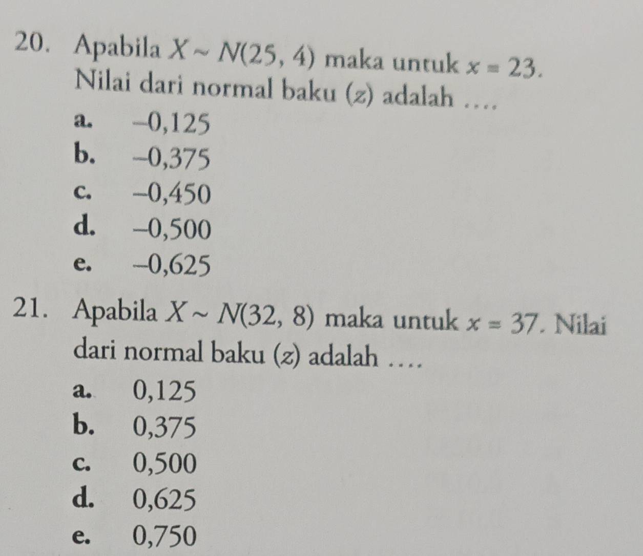 Apabila Xsim N(25,4) maka untuk x=23. 
Nilai dari normal baku (z) adalah …
a. -0,125
b. -0,375
c. -0,450
d. -0,500
e. -0,625
21. Apabila Xsim N(32,8) maka untuk x=37 Nilai
dari normal baku (z) adalah …
a. 0,125
b. 0,375
c. 0,500
d. 0,625
e. 0,750