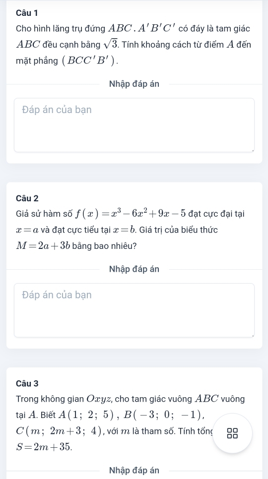 Cho hình lăng trụ đứng ABC. A'B'C' có đáy là tam giác
ABC đều cạnh bằng sqrt(3). Tính khoảng cách từ điểm A đến 
mặt phẳng (BCC'B'). 
Nhập đáp án 
Đáp án của bạn 
Câu 2 
Giá sử hàm số f(x)=x^3-6x^2+9x-5 đạt cực đại tại
x=a và đạt cực tiểu tại x=b. Giá trị của biểu thức
M=2a+3b bằng bao nhiêu? 
Nhập đáp án 
Đáp án của bạn 
Câu 3 
Trong không gian Oxyz, cho tam giác vuông ABC vuông 
tại A. Biết A(1;2;5), B(-3;0;-1),
C(m;2m+3;4) , với m là tham số. Tính tổng
S=2m+35. 
Nhập đáp án