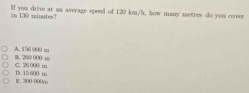 If you drive at an average speed of 120 km/h, how many metres do you cover
in 130 minutes?
A. 156 000 m
B. 260 000 m
C. 26 000 m
D. 15 600 m
E. 300 000m