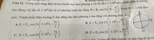 Kương xương
Câu 21. Trong một sóng điện từ lan truyền dọc theo phương x với tốc độ c=3.10^8m/s , thành phần từ trưởng
dao động với tần số 5.10^8Hz và có phương trình dao động B=B_0cos 2π (ft- x/lambda  ) , trong đó x, λ tính theo
mét. Thành phần điện trường E dao động dọc theo phương y dao động với phương trình là
A. E=E_0cos 2π (5.10^8t- 3x/5 ). B. E=E_0'cos 2π (5.10^8t+ π x/2 ).
C. E=E_0cos 2π (5.10^8t- 5x/3 ). D.. E=E_0cos 2π (5.10^8t+ π x/2 ). 
Cường độ điện trường và cảm ứng từ tại M