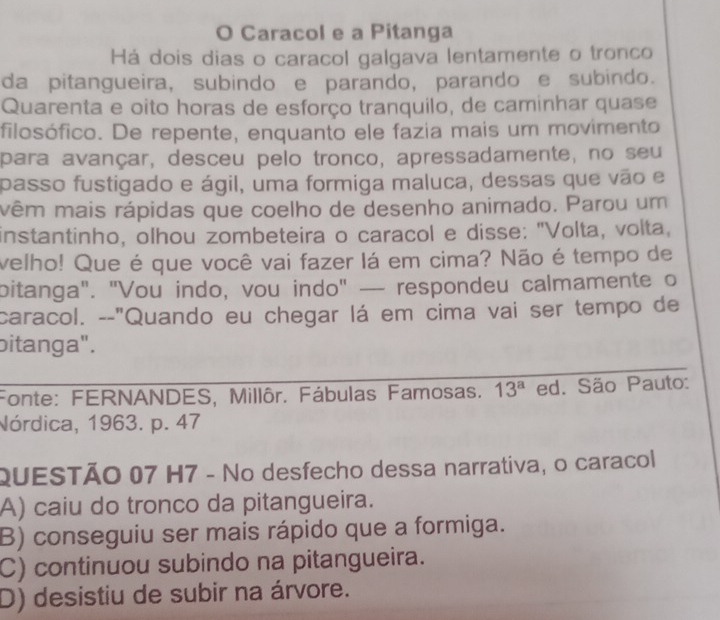 Caracol e a Pitanga
Há dois dias o caracol galgava lentamente o tronco
da pitangueira, subindo e parando, parando e subindo.
Quarenta e oito horas de esforço tranquilo, de caminhar quase
filosófico. De repente, enquanto ele fazia mais um movimento
para avançar, desceu pelo tronco, apressadamente, no seu
passo fustigado e ágil, uma formiga maluca, dessas que vão e
vêm mais rápidas que coelho de desenho animado. Parou um
instantinho, olhou zombeteira o caracol e disse: "Volta, volta,
velho! Que é que você vai fazer lá em cima? Não é tempo de
bitanga". "Vou indo, vou indo" — respondeu calmamente o
caracol. --"Quando eu chegar lá em cima vai ser tempo de
bitanga".
Fonte: FERNANDES, Millôr. Fábulas Famosas. 13^a ed. São Pauto:
Nórdica, 1963. p. 47
QUESTÃO 07 H7 - No desfecho dessa narrativa, o caracol
A) caiu do tronco da pitangueira.
B) conseguiu ser mais rápido que a formiga.
C) continuou subindo na pitangueira.
D) desistiu de subir na árvore.