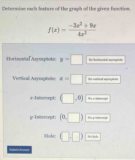 Determine each feature of the graph of the given function.
f(x)= (-3x^2+9x)/4x^2 
Horizontal Asymptote: y=□ No horizontal asymptote 
Vertical Asymptote: x=□ No vertical asymptote 
x-Intercept: (□ ,0) No x-intercept 
y-Intercept: (0,□ ) No y-intercept 
Hole: (□ ,□ ) No hole 
Submit Answer