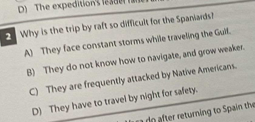 The expedition's leader f
2 Why is the trip by raft so difficult for the Spaniards?
A) They face constant storms while traveling the Gulf.
B) They do not know how to navigate, and grow weaker.
C) They are frequently attacked by Native Americans.
D) They have to travel by night for safety.
t o te returning to Spain the
