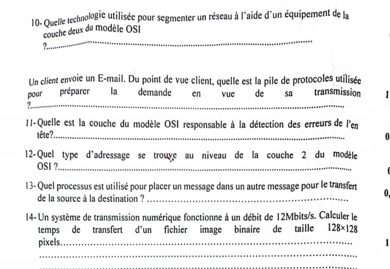 10- Quelle technologie utilisée pour segmenter un réseau à l'aide d'un équipement de la 
_ 
couche deux du modèle OSI 
2 
Un client envoie un E-mail. Du point de vue client, quelle est la pile de protocoles utilisée 
pour préparer la demande en vue de sa transmission 
?._ 
11-Quelle est la couche du modèle OSI responsable à la détection des erreurs de l'en 
tête?._ 
0 
12-Quel type d'adressage se trouve au niveau de la couche 2 du modèle 
OSI ?_ 
13- Quel processus est utilisé pour placer un message dans un autre message pour le transfert 
de la source à la destination ?_ 
0, 
14- Un système de transmission numérique fonctionne à un débit de 12Mbits /s. Calculer le 
temps de transfert d’un fichier image binaire de taille 128* 128
pixels._ 1 
_ 
_