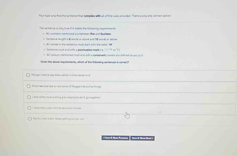 Your task is to find the sentence that complies with all of the rules provided. There is only one correct option.
The sentence is only true if it meets the follawing requirements
All numbers mentioned are between five and fourteen
Sentence length is 6 words or above and 10 words or below
All names in the sentence must start with the letter "M"
Sentence must end with a punctuation mark (e. '?,' '?' or '(')
All colours mentioned must end with a consonant (vowels are defiried as a,e,i,0,u)
Given the above requirements, which of the following sentences is correct?
Morgan likes to say that a stitch in time saves nine
Pine trees and sea air are some of Maggie's favourite things.
Little white mice and big grey elephants don't go togethert
I once met a man with three brown horses.
Martin, whs is fen, hated getting his hair cut
< Sove & Shave Previnus Save & Show Noxt >