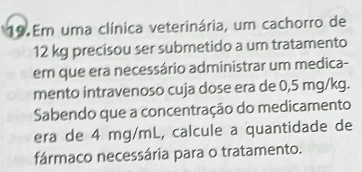 Em uma clínica veterinária, um cachorro de
12 kg precisou ser submetido a um tratamento 
em que era necessário administrar um medica- 
mento intravenoso cuja dose era de 0,5 mg/kg. 
Sabendo que a concentração do medicamento 
era de 4 mg/mL, calcule a quantidade de 
fármaco necessária para o tratamento.