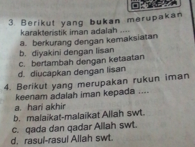 Berikut yang bukan merupakan
karakteristik iman adalah ....
a. berkurang dengan kemaksiatan
b. diyakini dengan lisan
c. bertambah dengan ketaatan
d. diucapkan dengan lisan
4. Berikut yang merupakan rukun iman
keenam adalah iman kepada ....
a. hari akhir
b. malaikat-malaikat Allah swt.
c. qada dan qadar Allah swt.
d. rasul-rasul Allah swt.