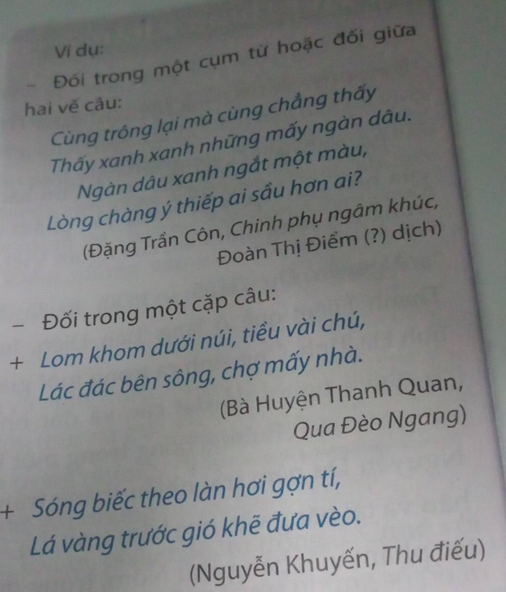 Ví dụ: 
Đối trong một cụm từ hoặc đối giữa 
hai vế câu: 
Cùng trông lại mà cùng chẳng thấy 
Thấy xanh xanh những mấy ngàn dâu. 
Ngàn dâu xanh ngắt một màu, 
Lòng chàng ý thiếp ai sầu hơn ai? 
(Đặng Trần Côn, Chinh phụ ngâm khúc, 
Đoàn Thị Điểm (?) dịch) 
Đối trong một cặp câu: 
+ Lom khom dưới núi, tiều vài chú, 
Lác đác bên sông, chợ mấy nhà. 
(Bà Huyện Thanh Quan, 
Qua Đèo Ngang) 
+ Sóng biếc theo làn hơi gợn tí, 
Lá vàng trước gió khẽ đưa vèo. 
(Nguyễn Khuyến, Thu điếu)