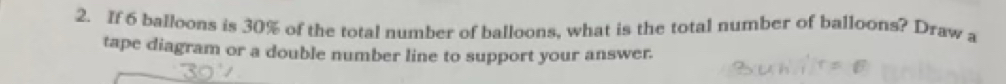 If 6 balloons is 30% of the total number of balloons, what is the total number of balloons? Draw a 
tape diagram or a double number line to support your answer.