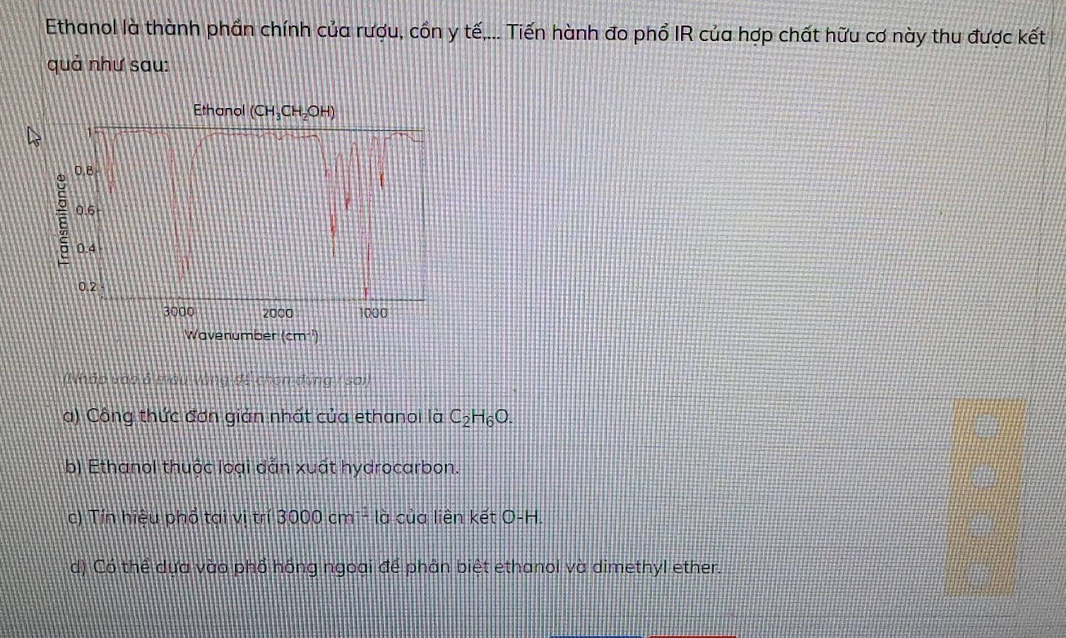 Ethanol là thành phần chính của rượu, cồn y tế,... Tiến hành đo phổ IR của hợp chất hữu cơ này thu được kết
quả như sau:
Ethanol (CH_3CH_2OH)
15
0.8
0.6
0.4
0.2
3000 2000 1000
Wavenumber (cm^-
wo vdg s Vùng đề chọn đụng / sai)
a) Công thức đơn giản nhất của ethanoi là C_2H_6O.
b) Ethanol thuộc loại dẫn xuất hydrocarbon.
c) Tín hiệu phổ tại vị trí 3000cm^(-2) là của liên kết O-H.
d) Có thể dựa vào phố hồng ngoai để phân biệt ethanol và dimethyl ether.