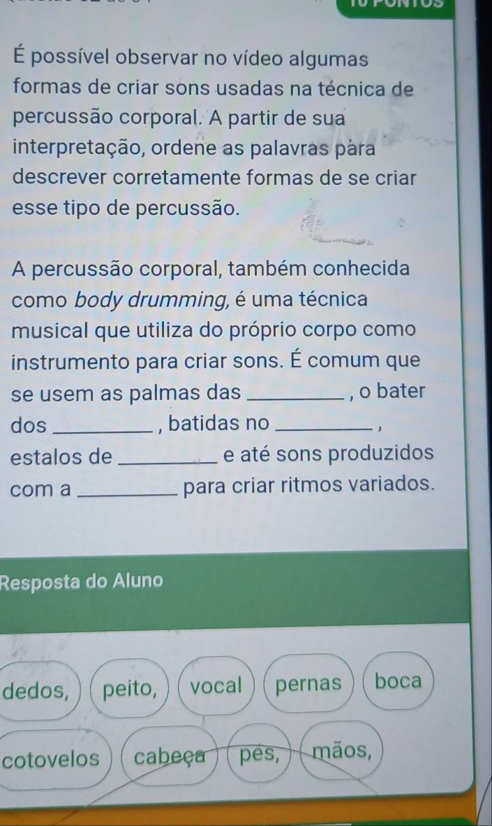 É possível observar no vídeo algumas 
formas de criar sons usadas na técnica de 
percussão corporal. A partir de sua 
interpretação, ordene as palavras pára 
descrever corretamente formas de se criar 
esse tipo de percussão. 
A percussão corporal, também conhecida 
como body drumming, é uma técnica 
musical que utiliza do próprio corpo como 
instrumento para criar sons. É comum que 
se usem as palmas das _, o bater 
dos_ , batidas no_ 
1 
estalos de _e até sons produzidos 
com a _para criar ritmos variados. 
Resposta do Aluno 
dedos, peito, vocal pernas boca 
cotovelos cabeça pés, mãos,