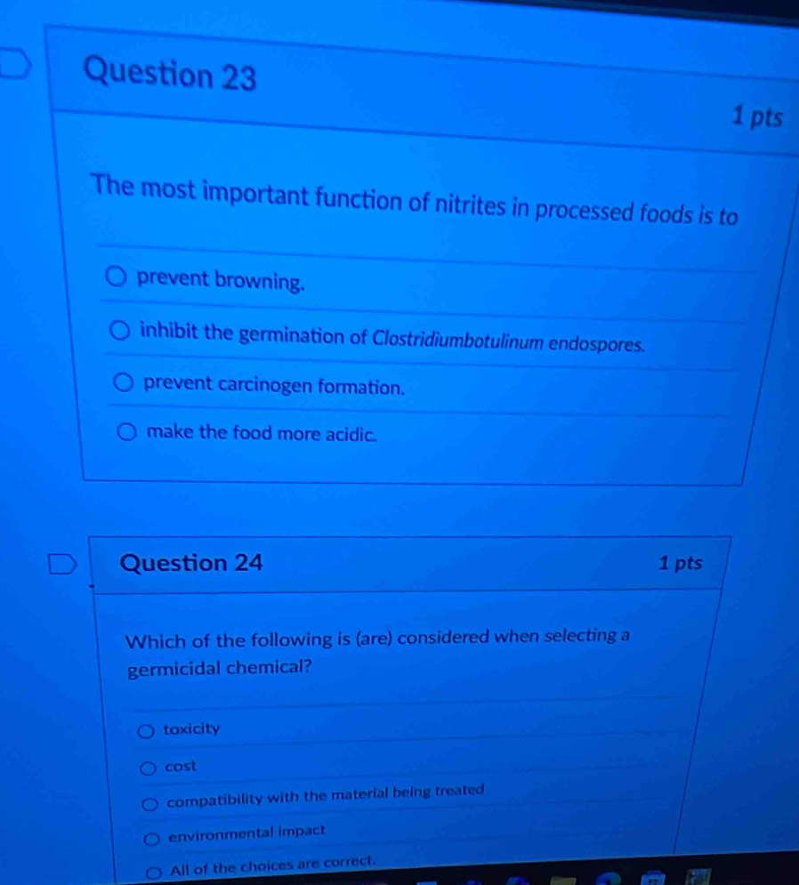 The most important function of nitrites in processed foods is to
prevent browning.
inhibit the germination of Clostridiumbotulinum endospores.
prevent carcinogen formation.
make the food more acidic.
Question 24 1 pts
Which of the following is (are) considered when selecting a
germicidal chemical?
toxicity
cost
compatibility with the material being treated
environmental impact
All of the choices are correct.