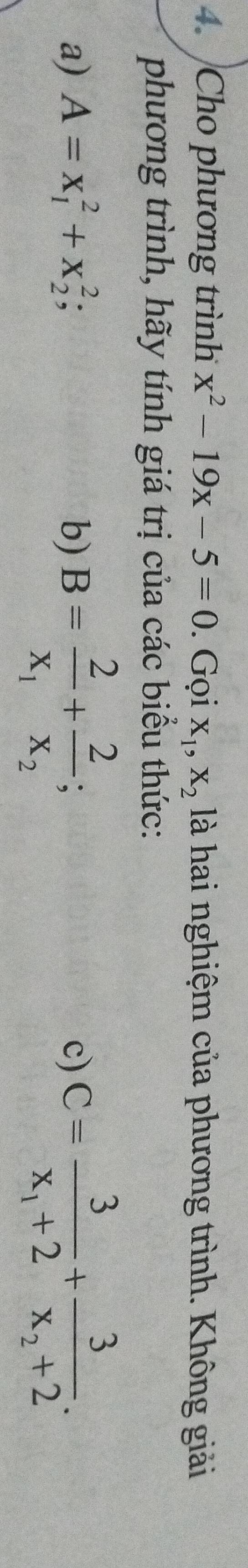 Cho phương trình x^2-19x-5=0. Gọi X_1, X_2 là hai nghiệm của phương trình. Không giải 
phương trình, hãy tính giá trị của các biểu thức: 
a) A=x_1^(2+x_2^2; b) B=frac 2)x_1+frac 2x_2; C=frac 3x_1+2+frac 3x_2+2. 
c)