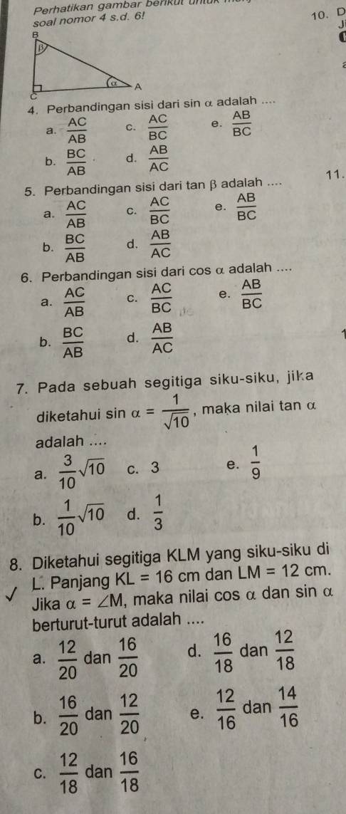 Perhatikan gambar berk u t un t u k 
soal nomor 4 s.d. 6!
10、 D
J
4. Perbandingan sisi dari sin α adalah ....
a.  AC/AB  C.  AC/BC  e.  AB/BC 
b.  BC/AB · d.  AB/AC 
5. Perbandingan sisi dari tanβ adalah .... 11.
a.  AC/AB  C.  AC/BC  e.  AB/BC 
b.  BC/AB  d.  AB/AC 
6. Perbandingan sisi dari cos α adalah ....
a.  AC/AB  C.  AC/BC  e.  AB/BC 
b.  BC/AB  d.  AB/AC 
7. Pada sebuah segitiga siku-siku, jika
diketahui sin alpha = 1/sqrt(10)  , maka nilai tan α
adalah ....
a.  3/10 sqrt(10) c. 3 e.  1/9 
b.  1/10 sqrt(10) d.  1/3 
8. Diketahui segitiga KLM yang siku-siku di
L. Panjang KL=16cm dan LM=12cm. 
Jika alpha =∠ M , maka nilai cos α dan sin α
berturut-turut adalah ....
a.  12/20  dan  16/20  d.  16/18  dan  12/18 
b.  16/20  dan  12/20  e.  12/16  dan  14/16 
C.  12/18  dan  16/18 