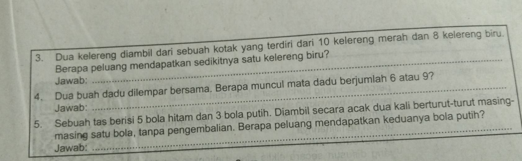 Dua kelereng diambil dari sebuah kotak yang terdiri dari 10 kelereng merah dan 8 kelereng biru. 
Berapa peluang mendapatkan sedikitnya satu kelereng biru? 
Jawab: 
4. Dua buah dadu dilempar bersama. Berapa muncul mata dadu berjumlah 6 atau 9? 
Jawab: 
5. Sebuah tas berisi 5 bola hitam dan 3 bola putih. Diambil secara acak dua kali berturut-turut masing- 
masing satu bola, tanpa pengembalian. Berapa peluang mendapatkan keduanya bola putih? 
Jawab: