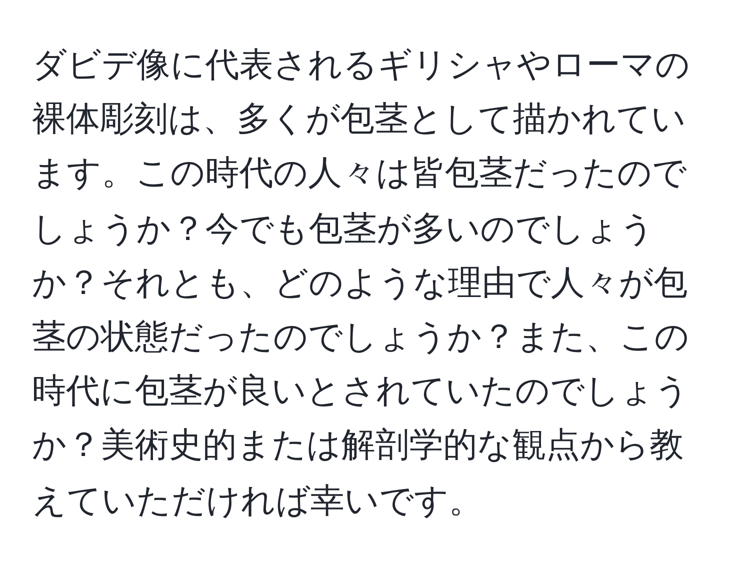 ダビデ像に代表されるギリシャやローマの裸体彫刻は、多くが包茎として描かれています。この時代の人々は皆包茎だったのでしょうか？今でも包茎が多いのでしょうか？それとも、どのような理由で人々が包茎の状態だったのでしょうか？また、この時代に包茎が良いとされていたのでしょうか？美術史的または解剖学的な観点から教えていただければ幸いです。