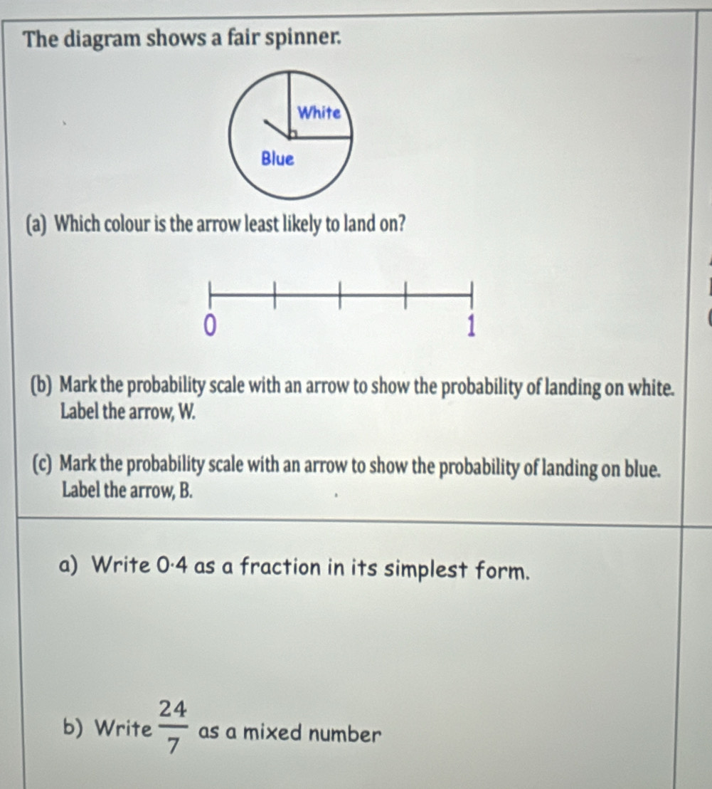 The diagram shows a fair spinner. 
(a) Which colour is the arrow least likely to land on? 
(b) Mark the probability scale with an arrow to show the probability of landing on white. 
Label the arrow, W. 
(c) Mark the probability scale with an arrow to show the probability of landing on blue. 
Label the arrow, B. 
a) Write 0·4 as a fraction in its simplest form. 
b) Write  24/7  as a mixed number