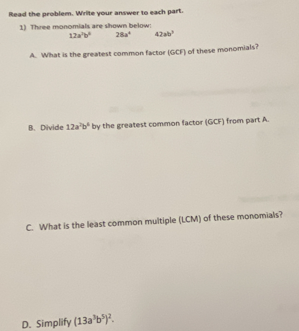 Read the problem. Write your answer to each part. 
1) Three monomials are shown below:
12a^2b^6 28a^4 42ab^3
A. What is the greatest common factor (GCF) of these monomials? 
B、 Divide 12a^2b^6 by the greatest common factor (GCF) from part A. 
C. What is the least common multiple (LCM) of these monomials? 
D. Simplify (13a^3b^5)^2.