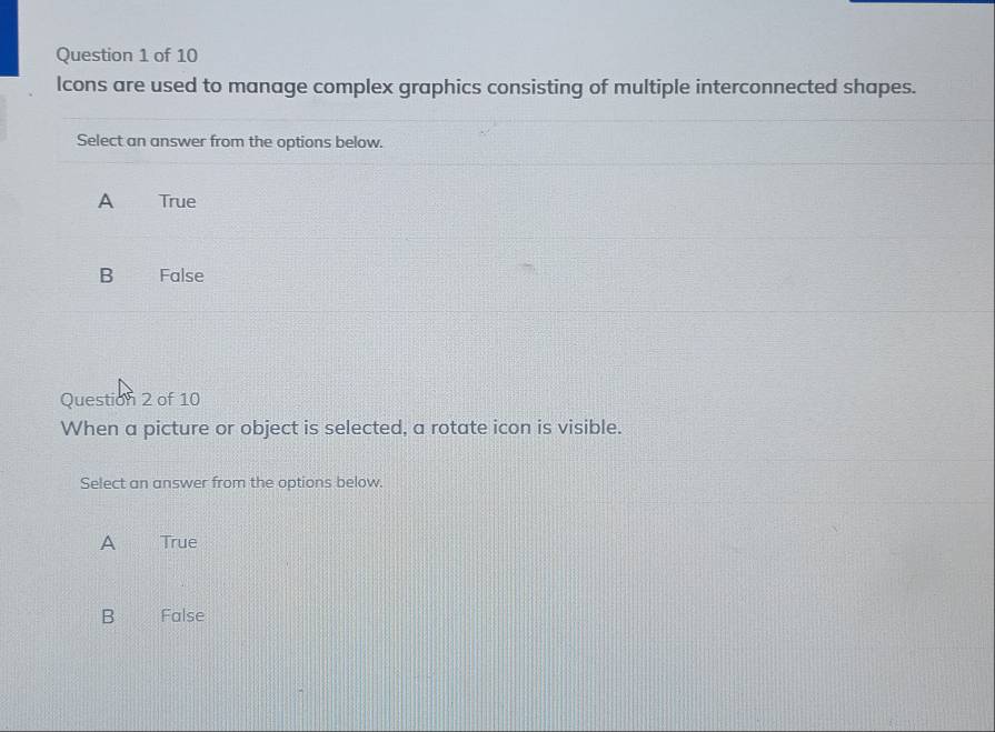 lcons are used to manage complex graphics consisting of multiple interconnected shapes.
Select an answer from the options below.
A True
B False
Question 2 of 10
When a picture or object is selected, a rotate icon is visible.
Select an answer from the options below.
A True
B False