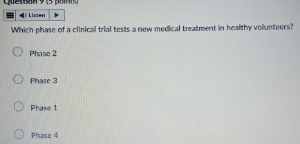 Listen
Which phase of a clinical trial tests a new medical treatment in healthy volunteers?
Phase 2
Phase 3
Phase 1
Phase 4