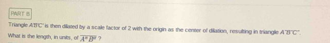 Triangle A'B'C' is then dilated by a scale factor of 2 with the origin as the center of dilation, resulting in triangle A'Boverline C''. 
What is the length, in units, of overline A''B'' ?