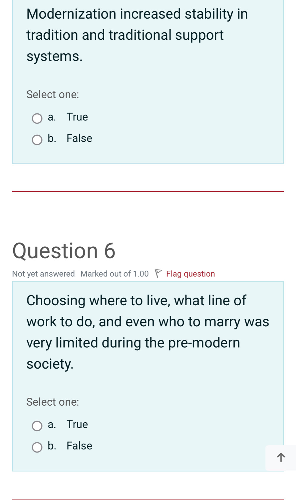 Modernization increased stability in
tradition and traditional support
systems.
Select one:
a. True
b. False
Question 6
Not yet answered Marked out of 1.00 Flag question
Choosing where to live, what line of
work to do, and even who to marry was
very limited during the pre-modern
society.
Select one:
a. True
b. False