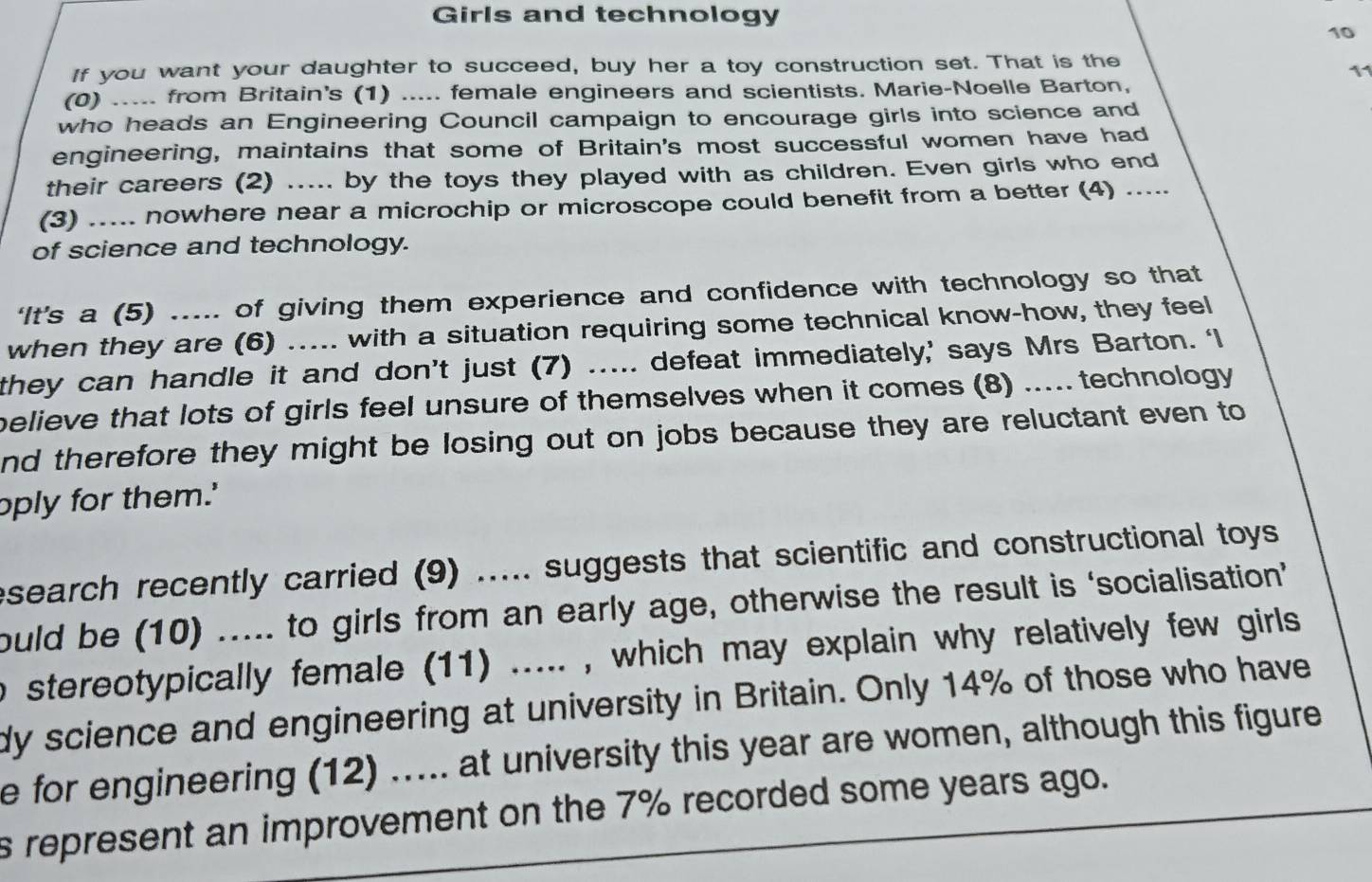 Girls and technology 
10 
If you want your daughter to succeed, buy her a toy construction set. That is the 
11 
(0) ..... from Britain's (1) ..... female engineers and scientists. Marie-Noelle Barton, 
who heads an Engineering Council campaign to encourage girls into science and 
engineering, maintains that some of Britain's most successful women have had 
their careers (2) ..... by the toys they played with as children. Even girls who end 
(3) ..... nowhere near a microchip or microscope could benefit from a better (4) ..... 
of science and technology. 
‘It’s a (5) ..... of giving them experience and confidence with technology so that 
when they are (6) ..... with a situation requiring some technical know-how, they feel 
they can handle it and don’t just (7) ..... defeat immediately,’ says Mrs Barton. ‘I 
believe that lots of girls feel unsure of themselves when it comes (8) ..... technology 
nd therefore they might be losing out on jobs because they are reluctant even to 
oply for them.' 
esearch recently carried (9) ..... suggests that scientific and constructional toys 
ould be (10) ..... to girls from an early age, otherwise the result is ‘socialisation’ 
o stereotypically female (11) ..... , which may explain why relatively few girls 
dy science and engineering at university in Britain. Only 14% of those who have 
e for engineering (12) ..... at university this year are women, although this figure 
s represent an improvement on the 7% recorded some years ago.