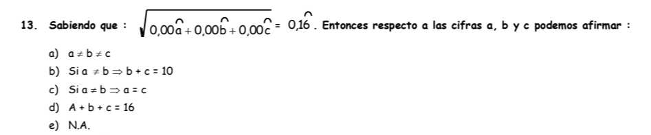 Sabiendo que : sqrt(0,00widehat a)+0,00widehat b+0,00widehat c=0,1widehat 6. Entonces respecto a las cifras a, b y c podemos afirmar :
a) a!= b!= c
b) Sia!= bRightarrow b+c=10
c) Sia!= bRightarrow a=c
d) A+b+c=16
e) N.A.