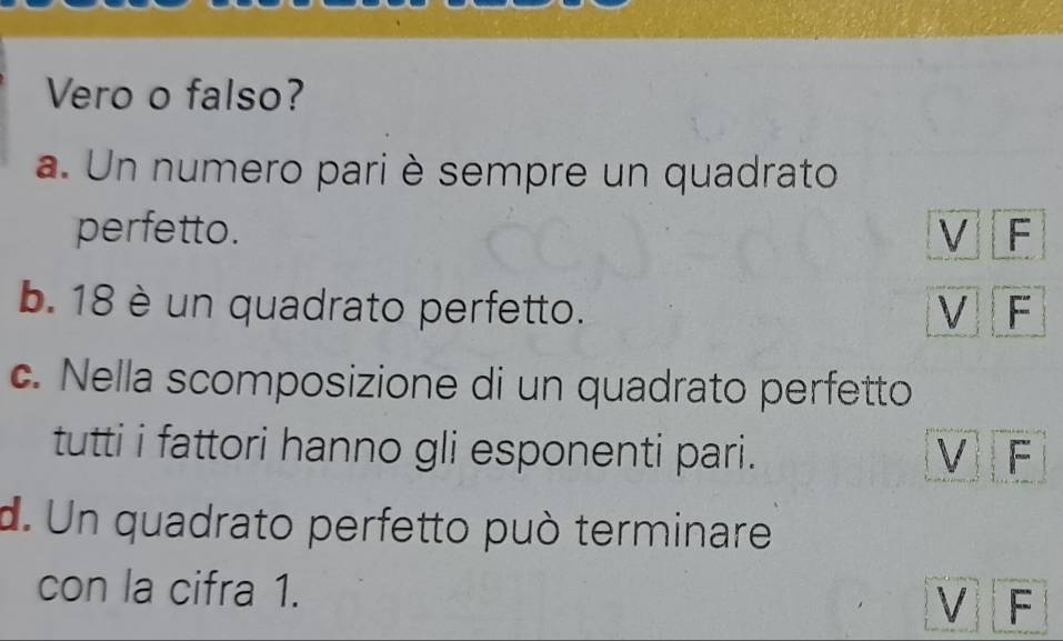 Vero o falso?
a. Un numero pari è sempre un quadrato
perfetto. V F
b. 18 è un quadrato perfetto. V F
c. Nella scomposizione di un quadrato perfetto
tutti i fattori hanno gli esponenti pari. VF
d. Un quadrato perfetto può terminare
con la cifra 1. V F