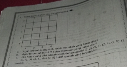 Kotak berikut akan dasi dengan bentuk 
* 
`
1 2 3 4
a. Agar terbentuk angka 3, kotak manakah yang harus diist? (2,2), (2,3), (2,4), (2,5), (3, 
_ 
h Agar terbentuk huruf P. kotak manakah yang h 
c. Jika kotak yang dilsi adalah kotak dengan posisi huruf apakah yang ter _ 
Jawab: 2). (3,3), (3,4) _ dan (3,5)