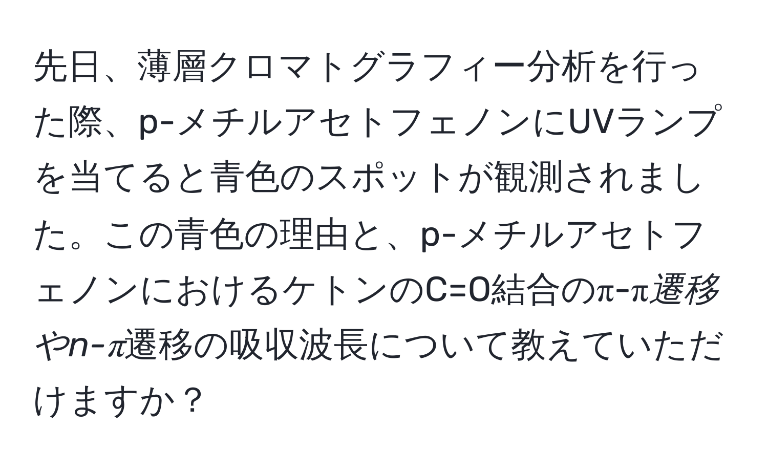 先日、薄層クロマトグラフィー分析を行った際、p-メチルアセトフェノンにUVランプを当てると青色のスポットが観測されました。この青色の理由と、p-メチルアセトフェノンにおけるケトンのC=O結合のπ-π*遷移やn-π*遷移の吸収波長について教えていただけますか？