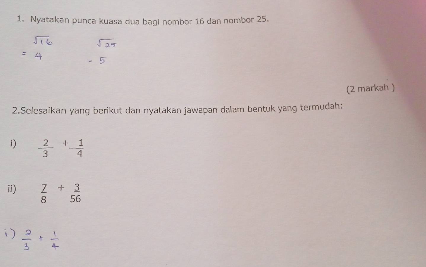 Nyatakan punca kuasa dua bagi nombor 16 dan nombor 25. 
(2 markah ) 
2.Selesaikan yang berikut dan nyatakan jawapan dalam bentuk yang termudah: 
i)  2/3 + 1/4 
ii)  7/8 + 3/56 