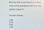 Given that a participant is a child.
what is the probability that he or she
prefers Cereal A?
Answer choices
0.43 0.38
0.85 0.67