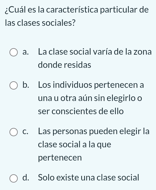 ¿Cuál es la característica particular de
las clases sociales?
a. La clase social varía de la zona
donde residas
b. Los individuos pertenecen a
una u otra aún sin elegirlo o
ser conscientes de ello
c. Las personas pueden elegir la
clase social a la que
pertenecen
d. Solo existe una clase social