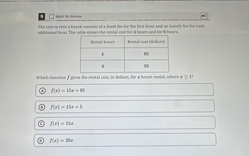 for Review ye
The cost to rent a kayak consists of a fixed fee for the first hour and an hourly fee for each
additional hour. The table shows the rental cost for 4 hours and for 6 hours.
Which function f gives the rental cost, in dollars, for x hours rental, where x≥ 1 ?
a f(x)=15x+65
B f(x)=15x+5
C f(x)=15x
o f(x)=20x