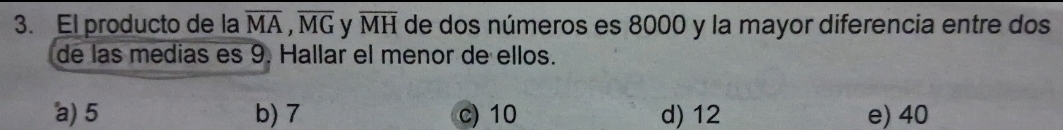 El producto de la overline MA, overline MG y overline MH de dos números es 8000 y la mayor diferencia entre dos
de las medias es 9. Hallar el menor de ellos.
a) 5 b) 7 c) 10 d) 12 e) 40