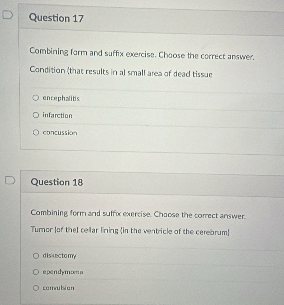 Combining form and suffx exercise. Choose the correct answer.
Condition (that results in a) small area of dead tissue
encephalitis
infarction
concussion
Question 18
Combining form and suffix exercise. Choose the correct answer.
Tumor (of the) cellar lining (in the ventricle of the cerebrum)
diskectomy
ependymoma
convulsion