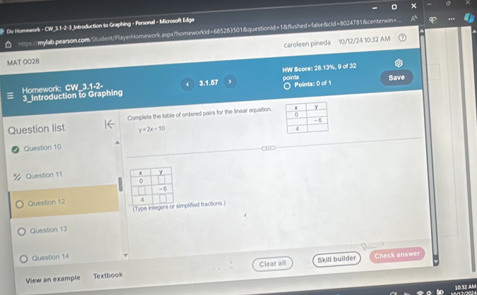 Do Homework - CW_3.1-2-3_Introduction to Graphing - Personal - Microsoft Edge 
==ps//mylab.pearson.com/Student/PlayerHomework.aspx?homeworkld=685283501&questionld=1&flushed=false&cld=8024781&centerwin= 
MAT 0028 caroleen pineda 10/12/24 10:32 AM 
points 
Homework: CW_3.1-2- 3.1.57 , HW Score: 28.13%, 9 of 32 Save 
《 
3_Introduction to Graphing ) Points: 0 of 1 
Question list Complete the table of ordered pairs for the linear equation.
y=2x-10
Question 10 
Question 11 
Question 12 
(Type integeimplified fractions.) 
Question 13 
Question 14 
Clear all Check answer 
View an example Textbook Skill builder 
1032 AM