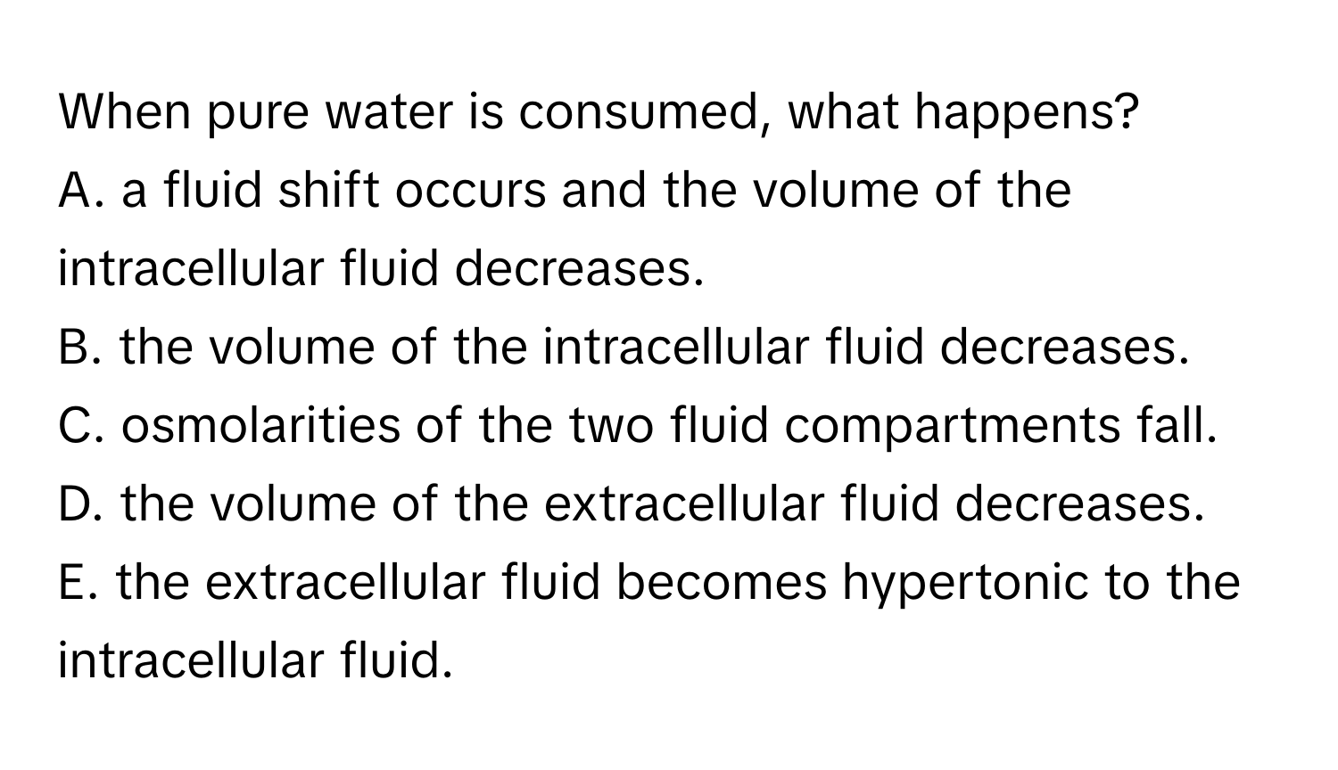 When pure water is consumed, what happens?
A. a fluid shift occurs and the volume of the intracellular fluid decreases.
B. the volume of the intracellular fluid decreases.
C. osmolarities of the two fluid compartments fall.
D. the volume of the extracellular fluid decreases.
E. the extracellular fluid becomes hypertonic to the intracellular fluid.