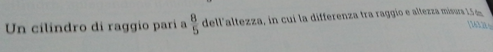 Un cilindro di raggio parí a  8/5  dell'altezza, in cui la differenza tra raggío e altezza misura 1,5 dm
[163,28ф