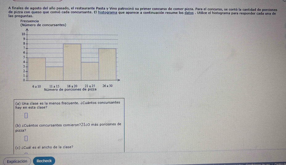 A finales de agosto del año pasado, el restaurante Pasta y Vino patrocinó su primer concurso de comer pizza. Para el concurso, se contó la cantidad de porciones
de pizza con queso que comió cada concursante. El histograma que aparece a continuación resume los datos . Utilice el histograma para responder cada una de
las preguntas.
(a) Una clase es la menos frecuente. ¿Cuántos concursantes
hay en esta clase?
(b) ¿Cuántos concursantes comieron?21¿0 más porciones de
pizza?
(c) ¿Cuál es el ancho de la clase?
Explicación Recheck
