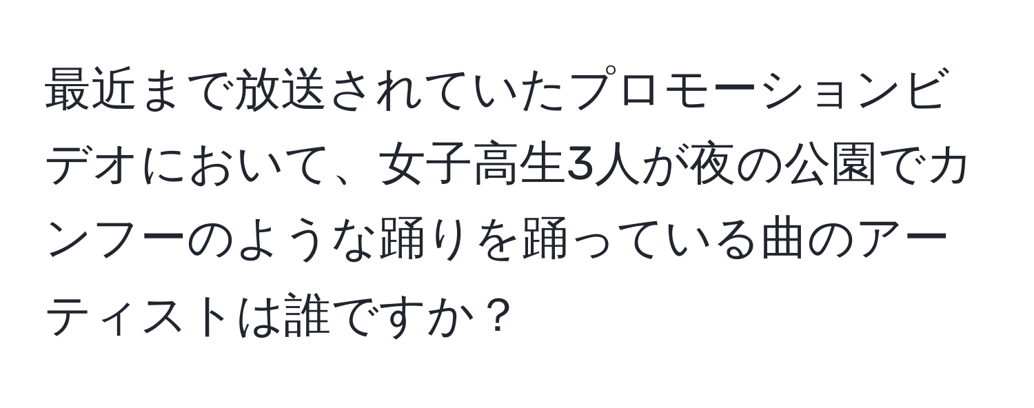 最近まで放送されていたプロモーションビデオにおいて、女子高生3人が夜の公園でカンフーのような踊りを踊っている曲のアーティストは誰ですか？