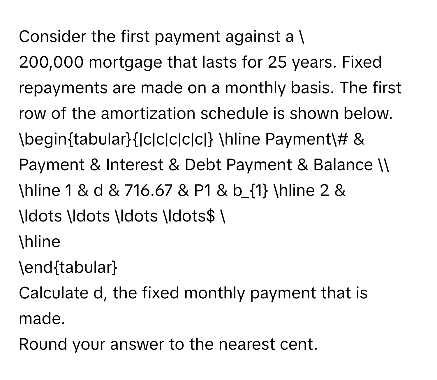 Consider the first payment against a $200,000 mortgage that lasts for 25 years. Fixed repayments are made on a monthly basis. The first row of the 
amortization schedule is shown below. 
begintabular|c|c|c|c|c| 
hline Payment# & Payment & Interest & Debt Payment & Balance  
hline 1 & d & 716.67 & P1 & b_1 
hline 2 & $... ... ... ...$  
hline 
endtabular 
Calculate d, the fixed monthly payment that is made. 
Round your answer to the nearest cent.