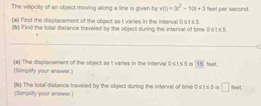 The velocity of an object moving along a line is given by v(t)=3t^2-10t+3 feet per second. 
(a) Find the displacement of the object as t varies in the interval 0≤ t≤ 5. 
(b) Find the total distance traveled by the object during the interval of time 0≤ t≤ 5. 
(a) The displacement of the object as t varies in the interval 0≤ t≤ 5 is 15 feet. 
(Simplify your answer.) 
(b) The total distance traveled by the object during the interval of time 0≤ t≤ 5 is □ feet
(Simplify your answer.)