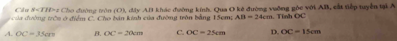 Câu 8 z Cho đường tròn (O), dây AB khác đường kính. Qua O kê đường vuỡng góc với AB, cất tiếp tuyển tại A
của đường trờa ở điểm C. Cho bán kính của đường tròn bằng 15cm; AB=24cm. Tính OC
A. OC=35cm B. OC=20cm C. OC=25cm D. OC=15cm